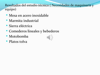 Resultados del estudio técnico ( Necesidades de maquinaria y
equipo)
 Mesa en acero inoxidable
 Marmita industrial
 Sierra eléctrica
 Comederos lineales y bebederos
 Motobomba
 Platos tolva
 