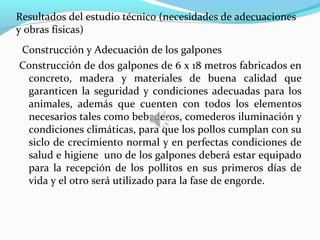 Resultados del estudio técnico (necesidades de adecuaciones
y obras físicas)
Construcción y Adecuación de los galpones
Construcción de dos galpones de 6 x 18 metros fabricados en
 concreto, madera y materiales de buena calidad que
 garanticen la seguridad y condiciones adecuadas para los
 animales, además que cuenten con todos los elementos
 necesarios tales como bebederos, comederos iluminación y
 condiciones climáticas, para que los pollos cumplan con su
 siclo de crecimiento normal y en perfectas condiciones de
 salud e higiene uno de los galpones deberá estar equipado
 para la recepción de los pollitos en sus primeros días de
 vida y el otro será utilizado para la fase de engorde.
 
