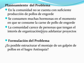 Planteamiento del Problema
En la comunidad no se cuenta con suficiente
 producción de pollos de engorde
Se consumen muchas hormonas en el momento
 en que se consume la carne de pollo de engorde
La comunidad carece de personas que tengan el
 interés de organización para adelantar proyectos

Formulación del Problema
¿Es posible estructurar el montaje de un galpón de
  pollos en el bagre Antioquia?
 