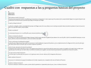 Cuadro con respuestas a las 9 preguntas básicas del proyecto
   N°
   PREGUNTAS
   RESPUESTAS
   1
   ¿Qué problema resuelve el proyecto?
   Con este proyecto queremos resolver el problema que se presenta en el municipio el cual es esperar que los productos de la canasta familiar llegue de otra parte del país el cual
    se dificulta por las demoras que se presentan para llegar al municipio de El Bagre.
   2
   ¿A quién se dirige la solución?

   La solución va dirigida a toda la comunidad del municipio de El Bagre tanto de la zona urbana como la rural para así poder obtener mas fácil el producto el cual es la carne de
    pollo en un muy buen estado y buena calidad.
   3
   ¿Cuánto se producirá?

   Se comenzaría el proyecto con 1.000 Mil pollos, para comenzar la primera producción.
   4
   ¿Dónde se localizará la solución?
   Se localizara en la cabecera municipal de El Bagre Antioquia, donde estarán ubicados los galpones para abastecer de carne de pollo a toda la comunidad del municipio con una
    mayor y efectiva consecución del producto y sea de una manera más rápida.
   5
   ¿Cómo se solucionara el problema(Tecnología)?
   La solución que se llega es tener buen pollo en el momento el cual los habitantes requieran del producto, por eso implementaremos la refrigeración de la carne de pollo para
    tener buena reserva para el momento que los clientes requieran el producto.
   6
   ¿Cuál es la mejor alternativa de solución al problema?
   Consideramos que la mejor alternativa es tener varios galpones para alternar la crianza de los pollos de manera que cuando en un galpón ya los pollos estén en edad y peso
    requerido para el sacrificio por otro lado valla en crecimiento los pollos de otro galpón y así sucesivamente para mantener la producción en línea de los pollos.
   7
   ¿Con qué recursos se hará el proyecto?
   Los recursos que se cuentan para este proyecto es el capital que vamos a invertir cada uno de los integrantes del proyecto.
   8
   ¿Quién realizará el proyecto?

   Este proyecto lo realizaremos un grupo de estudiantes de la Unad, compuesto por 5 compañeros del curso de Diseño de Proyectos.
   9
   ¿Cuándo se realizará el proyecto?
   El proyecto empezará a realizarse en cuanto ya estén todos los parámetros e inquietudes claras de que y como se realizara el proyecto
 