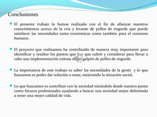 Conclusiones
 El presente trabajo lo hemos realizado con el fin de afianzar nuestros
  conocimientos acerca de la cría y levante de pollos de engorde que puede
  satisfacer las necesidades tanto económicas como también para el consumo
  humano.

 El proyecto que realizamos ha contribuido de manera muy importante para
  identificar y resaltar los puntos que hay que cubrir y considerar para llevar a
  cabo una implementación exitosa de un galpón de pollos de engorde.

 La importancia de este trabajo es saber las necesidades de la gente y lo que
  buscamos es poder dar solución a estas, mejorando la situación social.

 Lo que buscamos es contribuir con la sociedad mirándolo desde nuestro punto
  como futuros profesionales ayudando a buscar una sociedad mejor delimitada
  a tener una mejor calidad de vida.
 