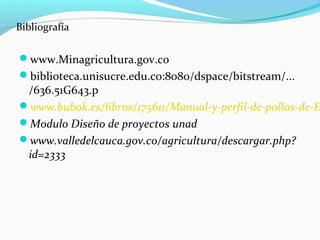 Bibliografía

www.Minagricultura.gov.co
biblioteca.unisucre.edu.co:8080/dspace/bitstream/...
 /636.51G643.p
www.bubok.es/libros/175611/Manual-y-perfil-de-pollos-de-E
Modulo Diseño de proyectos unad
www.valledelcauca.gov.co/agricultura/descargar.php?
 id=2333
 