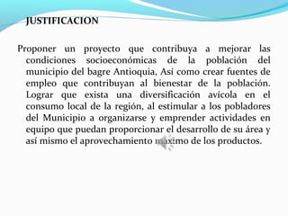 JUSTIFICACION

Proponer un proyecto que contribuya a mejorar las
  condiciones socioeconómicas de la población del
  municipio del bagre Antioquia, Así como crear fuentes de
  empleo que contribuyan al bienestar de la población.
  Lograr que exista una diversificación avícola en el
  consumo local de la región, al estimular a los pobladores
  del Municipio a organizarse y emprender actividades en
  equipo que puedan proporcionar el desarrollo de su área y
  así mismo el aprovechamiento máximo de los productos.
 