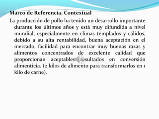Marco de Referencia, Contextual
La producción de pollo ha tenido un desarrollo importante
  durante los últimos años y está muy difundida a nivel
  mundial, especialmente en climas templados y cálidos,
  debido a su alta rentabilidad, buena aceptación en el
  mercado, facilidad para encontrar muy buenas razas y
  alimentos concentrados de excelente calidad que
  proporcionan aceptables resultados en conversión
  alimenticia. (2 kilos de alimento para transformarlos en 1
  kilo de carne).
 