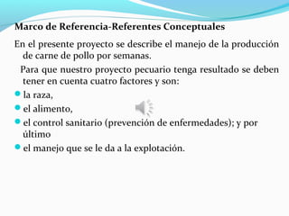 Marco de Referencia-Referentes Conceptuales
En el presente proyecto se describe el manejo de la producción
  de carne de pollo por semanas.
 Para que nuestro proyecto pecuario tenga resultado se deben
  tener en cuenta cuatro factores y son:
la raza,
el alimento,
el control sanitario (prevención de enfermedades); y por
  último
el manejo que se le da a la explotación.
 