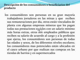Descripción de los consumidores o beneficiarios del
producto

los consumidores son personas en su gran mayoría
  trabajadores jornaleros en las minas y que reciben
  sus remuneraciones por día, otros están vinculados de
  planta con algunas empresas mineras que les pagan
  todas sus prestaciones sociales con un salario mínimo
  más horas extras, otros son empleados públicos que
  reciben su salario de acuerdo al cargo y a la profesión
  que ejerza, los consumidores son personas de todas
  las edades y sexos, de los diferentes niveles escolares;
  los consumidores mas potenciales están ubicados en
  el casco urbano por que realizan sus compras en las
  tiendas de barrios y en supermercados
 
