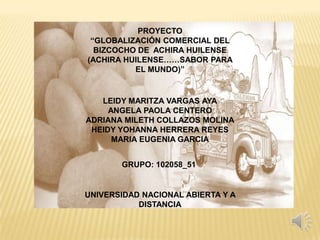 PROYECTO
“GLOBALIZACIÓN COMERCIAL DEL
BIZCOCHO DE ACHIRA HUILENSE
(ACHIRA HUILENSE……SABOR PARA
EL MUNDO)”
LEIDY MARITZA VARGAS AYA
ANGELA PAOLA CENTERO
ADRIANA MILETH COLLAZOS MOLINA
HEIDY YOHANNA HERRERA REYES
MARIA EUGENIA GARCIA
GRUPO: 102058_51
UNIVERSIDAD NACIONAL ABIERTA Y A
DISTANCIA
 