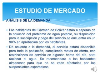 ANÁLISIS DE LA DEMANDA:
Los habitantes del Carmen de Bolívar están a esperas de
la solución del problema de agua potable, su disposición
para la suscripción y pago del servicio se encuentra en un
90% en aprobación por los habitantes.
De acuerdo a la demanda, el servicio estará disponible
para toda la población, cumpliendo metas de oferta, con
restricciones de servicio en algunas horas del día, para
racionar el agua. Se recomendara a los habitantes
almacenar para que no se vean afectados por las
suspensiones esporádicas.
ESTUDIO DE MERCADO
 