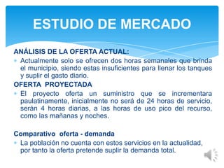 ANÁLISIS DE LA OFERTA ACTUAL:
Actualmente solo se ofrecen dos horas semanales que brinda
el municipio, siendo estas insuficientes para llenar los tanques
y suplir el gasto diario.
OFERTA PROYECTADA
El proyecto oferta un suministro que se incrementara
paulatinamente, inicialmente no será de 24 horas de servicio,
serán 4 horas diarias, a las horas de uso pico del recurso,
como las mañanas y noches.
Comparativo oferta - demanda
La población no cuenta con estos servicios en la actualidad,
por tanto la oferta pretende suplir la demanda total.
ESTUDIO DE MERCADO
 