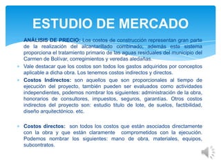 ANÁLISIS DE PRECIO: Los costos de construcción representan gran parte
de la realización del alcantarillado combinado; además este sistema
proporciona el tratamiento primario de las aguas residuales del municipio del
Carmen de Bolívar, corregimientos y veredas aledañas.
Vale destacar que los costos son todos los gastos adquiridos por conceptos
aplicable a dicha obra. Los tenemos costos indirectos y directos.
Costos Indirectos: son aquellos que son proporcionales al tiempo de
ejecución del proyecto, también pueden ser evaluados como actividades
independientes, podemos nombrar los siguientes: administración de la obra,
honorarios de consultores, impuestos, seguros, garantías. Otros costos
indirectos del proyecto son: estudio titulo de lote, de suelos, factibilidad,
diseño arquitectónico. etc.
Costos directos: son todos los costos que están asociados directamente
con la obra y que están claramente comprometidos con la ejecución.
Podemos nombrar los siguientes: mano de obra, materiales, equipos,
subcontratos.
ESTUDIO DE MERCADO
 
