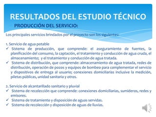 PRODUCCIÓN DEL SERVICIO:
RESULTADOS DEL ESTUDIO TÉCNICO
Los principales servicios brindados por el proyecto son los siguientes:
1. Servicio de agua potable
 Sistema de producción, que comprende: el aseguramiento de fuentes, la
planificación del consumo, la captación, el tratamiento y conducción de agua cruda, el
almacenamiento; y el tratamiento y conducción de agua tratada.
 Sistema de distribución, que comprende: almacenamiento de agua tratada, redes de
distribución, operación de pozos y equipos de bombeo para complementar el servicio
y dispositivos de entrega al usuario; conexiones domiciliarias inclusive la medición,
piletas públicas, unidad sanitaria y otros.
2. Servicio de alcantarillado sanitario y pluvial
 Sistema de recolección que comprende: conexiones domiciliarias, sumideros, redes y
emisores.
 Sistema de tratamiento y disposición de aguas servidas.
 Sistema de recolección y disposición de aguas de lluvias.
 