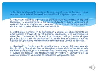 3. Servicio de disposición sanitaria de excretas, sistema de letrinas y fosas
sépticas para brindar dichos servicios, se realizan los siguientes procesos:
1. Producción: Mediante el proceso de producción, el agua tratada es captada
físicamente y químicamente a fin de potabilizarla y dejarla apta para el
consumo humano, asegurando el continuo abastecimiento de agua potable
durante todo el año a los habitantes del municipio.
2. Distribución: Consiste en la planificación y control del abastecimiento de
agua potable a través de la red primaria, distribución y el mantenimiento
correctivo y preventivo de la red. Este proceso concluye cuando el agua
potable pasa a la red de distribución secundaria que es controlada por los
Equipos de Operación y Mantenimiento de redes de los Centros de Servicios.
3. Recolección: Consiste en la planificación y control del programa de
Recolección y Disposición Final de Desagües a través de la infraestructura de
desagües (colectores, plantas de tratamiento y emisores). Programar, ejecutar
y evaluar los trabajos del Mantenimiento Preventivo y Correctivo de los
colectores primarios y unidades de tratamiento y disposición final.
 