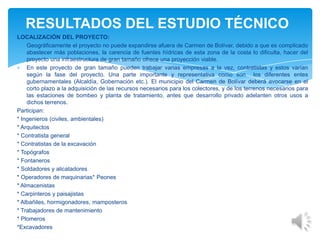 LOCALIZACIÓN DEL PROYECTO:
Geográficamente el proyecto no puede expandirse afuera de Carmen de Bolívar, debido a que es complicado
abastecer más poblaciones, la carencia de fuentes hídricas de esta zona de la costa lo dificulta, hacer del
proyecto una infraestructura de gran tamaño ofrece una proyección viable.
En este proyecto de gran tamaño pueden trabajar varias empresas a la vez, contratistas y estos varían
según la fase del proyecto. Una parte importante y representativa como son los diferentes entes
gubernamentales (Alcaldía, Gobernación etc.). El municipio del Carmen de Bolívar deberá avocarse en el
corto plazo a la adquisición de las recursos necesarios para los colectores, y de los terrenos necesarios para
las estaciones de bombeo y planta de tratamiento, antes que desarrollo privado adelanten otros usos a
dichos terrenos.
Participan:
* Ingenieros (civiles, ambientales)
* Arquitectos
* Contratista general
* Contratistas de la excavación
* Topógrafos
* Fontaneros
* Soldadores y alicatadores
* Operadores de maquinarias* Peones
* Almacenistas
* Carpinteros y paisajistas
* Albañiles, hormigonadores, mamposteros
* Trabajadores de mantenimiento
* Plomeros
*Excavadores
RESULTADOS DEL ESTUDIO TÉCNICO
 