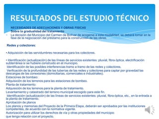 NECESIDADES DE ADECUACIONES Y OBRAS FISICAS
Sobre la gradualidad del tratamiento
La decisión del Municipio del Carmen de Bolívar de acogerse a esta modalidad, se deberá tomar en la
fase de la negociación del préstamo para la construcción de las obras.
Redes y colectores:
• Adquisición de las servidumbres necesarias para los colectores.
• Identificación (actualización) de las líneas de servicios existentes: pluvial, fibra óptica, electrificación
subterránea si se hubiere construido en el municipio.
Identificación de las posibles interferencias tramo a tramo de las redes y colectores.
Verificación de la profundidad de las tuberías de las redes y colectores para captar por gravedad las
descargas de las conexiones (domiciliarias, comerciales e industriales).
Estaciones de bombeo:
Adquisición de los terrenos para las estaciones de bombeo.
Planta de tratamiento:
Adquisición de los terrenos para la planta de tratamiento.
Levantamiento y catastrado del terreno municipal escogido para este fin.
Identificación (actualización) de las líneas de servicios existentes: pluvial, fibra óptica, etc., en la entrada a
la planta de tratamiento.
Aprobación de planos
Los planos y memorias del Proyecto de la Primera Etapa, deberán ser aprobados por las instituciones
competentes, de acuerdo con la normativa vigente.
Autorización para utilizar los derechos de vía y otras propiedades del municipio
que tenga relación con el proyecto.
RESULTADOS DEL ESTUDIO TÉCNICO
 