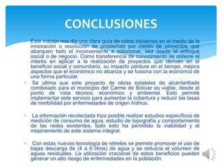 Este trabajo nos dio una clara guía de cómo iniciarnos en el medio de la
innovación o resolución de problemas por medio de proyectos que
abarquen todo el inconveniente a solucionar, sea desde el enfoque
social o de negocio. Como transferencia de conocimiento se obtiene el
interés en aplicar a la realización de proyectos que deriven en el
beneficio social y comunitario, su impacto perdura en el tiempo, mejora
aspectos que el económico no alcanza y se fusiona con la economía de
una forma particular.
Se ultima que este proyecto de obras estatales de alcantarillado
combinado para el municipio del Carme de Bolívar es viable, desde el
punto de vista técnico, económico y ambiental. Esto permite
implementar este servicio para aumentar la cobertura y reducir las tasas
de morbilidad por enfermedades de origen hídrico.
La información recolectada hizo posible realizar estudios específicos de
medición de consumo de agua, estudio de topografía y comportamiento
de las redes existentes, todo esto ha permitido la viabilidad y el
mejoramiento de este sistema integral.
Con estas nuevas tecnología de retretes se permite promover el uso de
bajas descarga de (4 a 6 litros) de agua y se reduzca el volumen de
aguas residuales. La utilización irracional de estos beneficios pueden
generar un alto riesgo de enfermedades en la población.
CONCLUSIONES
 