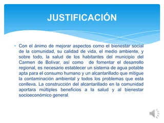 Con el ánimo de mejorar aspectos como el bienestar social
de la comunidad, su calidad de vida, el medio ambiente, y
sobre todo, la salud de los habitantes del municipio del
Carmen de Bolívar, así como de fomentar el desarrollo
regional, es necesario establecer un sistema de agua potable
apta para el consumo humano y un alcantarillado que mitigue
la contaminación ambiental y todos los problemas que esta
conlleva. La construcción del alcantarillado en la comunidad
aportara múltiples beneficios a la salud y al bienestar
socioeconómico general.
JUSTIFICACIÓN
 