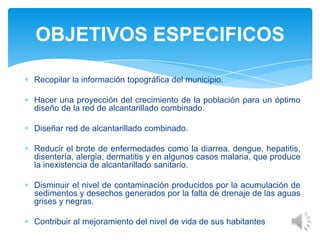 Recopilar la información topográfica del municipio.
Hacer una proyección del crecimiento de la población para un óptimo
diseño de la red de alcantarillado combinado.
Diseñar red de alcantarillado combinado.
Reducir el brote de enfermedades como la diarrea, dengue, hepatitis,
disentería, alergia, dermatitis y en algunos casos malaria, que produce
la inexistencia de alcantarillado sanitario.
Disminuir el nivel de contaminación producidos por la acumulación de
sedimentos y desechos generados por la falta de drenaje de las aguas
grises y negras.
Contribuir al mejoramiento del nivel de vida de sus habitantes
OBJETIVOS ESPECIFICOS
 