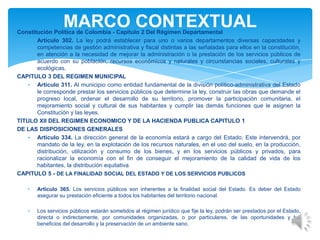 Constitución Política de Colombia - Capítulo 2 Del Régimen Departamental
Artículo 302. La ley podrá establecer para uno o varios departamentos diversas capacidades y
competencias de gestión administrativa y fiscal distintas a las señaladas para ellos en la constitución,
en atención a la necesidad de mejorar la administración o la prestación de los servicios públicos de
acuerdo con su población, recursos económicos y naturales y circunstancias sociales, culturales y
ecológicas.
CAPITULO 3 DEL REGIMEN MUNICIPAL
Artículo 311. Al municipio como entidad fundamental de la división político-administrativa del Estado
le corresponde prestar los servicios públicos que determine la ley, construir las obras que demande el
progreso local, ordenar el desarrollo de su territorio, promover la participación comunitaria, el
mejoramiento social y cultural de sus habitantes y cumplir las demás funciones que le asignen la
Constitución y las leyes.
TITULO XII DEL REGIMEN ECONOMICO Y DE LA HACIENDA PUBLICA CAPITULO 1
DE LAS DISPOSICIONES GENERALES
Artículo 334. La dirección general de la economía estará a cargo del Estado. Este intervendrá, por
mandato de la ley, en la explotación de los recursos naturales, en el uso del suelo, en la producción,
distribución, utilización y consumo de los bienes, y en los servicios públicos y privados, para
racionalizar la economía con el fin de conseguir el mejoramiento de la calidad de vida de los
habitantes, la distribución equitativa
CAPITULO 5 - DE LA FINALIDAD SOCIAL DEL ESTADO Y DE LOS SERVICIOS PUBLICOS
Artículo 365. Los servicios públicos son inherentes a la finalidad social del Estado. Es deber del Estado
asegurar su prestación eficiente a todos los habitantes del territorio nacional.
Los servicios públicos estarán sometidos al régimen jurídico que fije la ley, podrán ser prestados por el Estado,
directa o indirectamente, por comunidades organizadas, o por particulares. de las oportunidades y los
beneficios del desarrollo y la preservación de un ambiente sano.
MARCO CONTEXTUAL
 