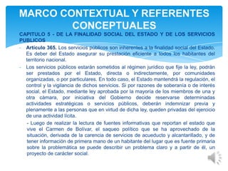 CAPITULO 5 - DE LA FINALIDAD SOCIAL DEL ESTADO Y DE LOS SERVICIOS
PUBLICOS
- Artículo 365. Los servicios públicos son inherentes a la finalidad social del Estado.
Es deber del Estado asegurar su prestación eficiente a todos los habitantes del
territorio nacional.
- Los servicios públicos estarán sometidos al régimen jurídico que fije la ley, podrán
ser prestados por el Estado, directa o indirectamente, por comunidades
organizadas, o por particulares. En todo caso, el Estado mantendrá la regulación, el
control y la vigilancia de dichos servicios. Si por razones de soberanía o de interés
social, el Estado, mediante ley aprobada por la mayoría de los miembros de una y
otra cámara, por iniciativa del Gobierno decide reservarse determinadas
actividades estratégicas o servicios públicos, deberán indemnizar previa y
plenamente a las personas que en virtud de dicha ley, queden privadas del ejercicio
de una actividad lícita.
- Luego de realizar la lectura de fuentes informativas que reportan el estado que
vive el Carmen de Bolívar, el saqueo político que se ha aprovechado de la
situación, derivada de la carencia de servicios de acueducto y alcantarillado, y de
tener información de primera mano de un habitante del lugar que es fuente primaria
sobre la problemática se puede describir un problema claro y a partir de él, un
proyecto de carácter social.
MARCO CONTEXTUAL Y REFERENTES
CONCEPTUALES
 