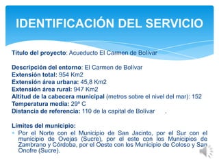 Título del proyecto: Acueducto El Carmen de Bolívar
Descripción del entorno: El Carmen de Bolívar
Extensión total: 954 Km2
Extensión área urbana: 45,8 Km2
Extensión área rural: 947 Km2
Altitud de la cabecera municipal (metros sobre el nivel del mar): 152
Temperatura media: 29º C
Distancia de referencia: 110 de la capital de Bolívar .
Límites del municipio:
Por el Norte con el Municipio de San Jacinto, por el Sur con el
municipio de Ovejas (Sucre), por el este con los Municipios de
Zambrano y Córdoba, por el Oeste con los Municipio de Coloso y San
Onofre (Sucre).
IDENTIFICACIÓN DEL SERVICIO
 