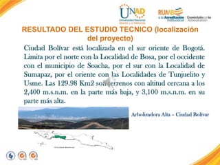 RESULTADO DEL ESTUDIO TECNICO (localización
del proyecto)
Ciudad Bolívar está localizada en el sur oriente de Bogotá.
Limita por el norte con la Localidad de Bosa, por el occidente
con el municipio de Soacha, por el sur con la Localidad de
Sumapaz, por el oriente con las Localidades de Tunjuelito y
Usme. Las 129.98 Km2 son terrenos con altitud cercana a los
2,400 m.s.n.m. en la parte más baja, y 3,100 m.s.n.m. en su
parte más alta.
Arbolizadora Alta – Ciudad Bolívar

 
