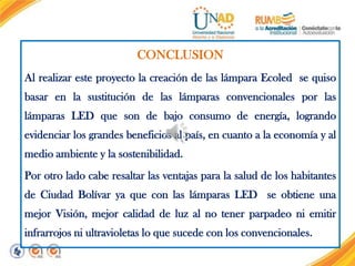 CONCLUSION
Al realizar este proyecto la creación de las lámpara Ecoled se quiso

basar en la sustitución de las lámparas convencionales por las
lámparas LED que son de bajo consumo de energía, logrando
evidenciar los grandes beneficios al país, en cuanto a la economía y al
medio ambiente y la sostenibilidad.
Por otro lado cabe resaltar las ventajas para la salud de los habitantes
de Ciudad Bolívar ya que con las lámparas LED se obtiene una
mejor Visión, mejor calidad de luz al no tener parpadeo ni emitir
infrarrojos ni ultravioletas lo que sucede con los convencionales.

 