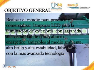 OBJETIVO GENERAL
Realizar el estudio para producir y
comercializar lámparas LED para la
iluminación de exteriores, con larga vida,
alta visibilidad de color, ahorro
energético, amigables al medio ambiente,
alto brillo y alta estabilidad, fabricadas
con la más avanzada tecnología.

 