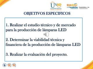 OBJETIVOS ESPECIFICOS

1. Realizar el estudio técnico y de mercado
para la producción de lámparas LED
2. Determinar la viabilidad técnica y
financiera de la producción de lámparas LED
3. Realizar la evaluación del proyecto.

 