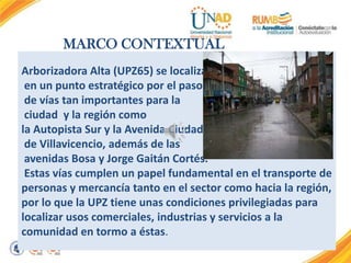 MARCO CONTEXTUAL
Arborizadora Alta (UPZ65) se localiza
en un punto estratégico por el paso
de vías tan importantes para la
ciudad y la región como
la Autopista Sur y la Avenida Ciudad
de Villavicencio, además de las
avenidas Bosa y Jorge Gaitán Cortés.
Estas vías cumplen un papel fundamental en el transporte de
personas y mercancía tanto en el sector como hacia la región,
por lo que la UPZ tiene unas condiciones privilegiadas para
localizar usos comerciales, industrias y servicios a la
comunidad en tormo a éstas.

 