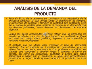 ANÁLISIS DE LA DEMANDA DEL
PRODUCTO
• Para el cálculo de la demanda se consideraron los resultados de la
encuesta aplicada, la cual arrojo tanto la disposición de compra,
la frecuencia de compra y también la cantidad que compran; este
fue el punto de partida para realizar el cálculo de la demanda con
las fuentes primarias, estas fuentes se obtuvieron de manera
objetiva.
• Según los datos recopilados permite inferir que la demanda de
nuestro producto, va a ser de gran impacto en cantidad de libras
de carne de conejo sobre pedidos, llegando a ser sostenible y
rentable nuestro proyecto.
• El método que se utilizó para verificar el tipo de demanda
existente fue el método de investigación cuantitativa que se
utilizo fue la encuesta, mediante la cual pudimos cuantificar los
clientes que compran, o podrían llegar a comprar la carne de
conejo, así como su frecuencia, cantidad, y precio que están
dispuestos a pagar por el producto, al igual que presentación,
promoción, y lugar donde quieren adquirir el producto en este
caso.

 