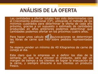 ANÁLISIS DE LA OFERTA
• Las cantidades a ofertar totales han sido determinadas con
el Crecimiento poblacional (CP), utilizando el método de los
mínimos cuadrados para determinar la oferta de cada año
próximo, gracias a un supuesto o estimado de cantidades
producidas en años anteriores podemos determinar qué
cantidades podemos ofertar en los próximos cuatro años.
• Para hacer unos calculo sin equivocaciones se determinan
las libras de carne que hay sobre pedidos representadas
así:
• Se espera vender un mínimo de 40 Kilogramos de carne de
conejo al día.
• Esta claro que la empresa va a definir los días de la
semana, en que va a proveer el producto, para dar un
margen de tiempo a los clientes de lograr la evacuación de
la carne, y siempre ofrecerle a sus clientes un producto
fresco.

 
