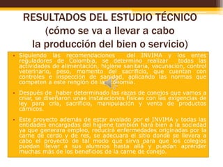 RESULTADOS DEL ESTUDIO TÉCNICO
(cómo se va a llevar a cabo
la producción del bien o servicio)
• Siguiendo las recomendaciones
del INVIMA y los entes
reguladores de Colombia, se determino realizar
todas las
actividades de alimentación, higiene sanitaria, vacunación, control
veterinario, peso, momento del sacrificio, que cuentan con
controles e inspección de sanidad, aplicando las normas que
competen a este renglón de la economía.
• Después de haber determinado las razas de conejos que vamos a
criar, se diseñaron unas instalaciones físicas con las exigencias de
ley para cría, sacrificio, manipulación y venta de productos
cárnicos.
• Este proyecto además de estar avalado por el INVIMA y todas las
entidades encargadas del higiene también hará bien a la sociedad
ya que generara empleo, reducirá enfermedades originadas por la
carne de cerdo y de res, se adecuara el sitio donde se llevara a
cabo el proyecto de tal modo que sirva para que los colegios
puedan llevar a sus alumnos hasta allá y puedan aprender
muchas más de los beneficios de la carne de conejo.

 