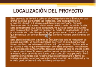 LOCALIZACIÓN DEL PROYECTO
• Este proyecto se llevará a cabo en el Corregimiento de la Ermita, en una
granja que lleva por nombre las Mercedes. Este corregimiento se
encuentra ubicado a 7 kilómetros del municipio de Ocaña, Norte de
Santander con fácil acceso vial al sector céntrico de la ciudad de Ocaña.
Este corregimiento vive de la agricultura, ya que sus tierras son buenas
para cualquier tipo de cultivos, también su fuerte es la ganadería, no tanto
por la carne sino más bien por la leche, ya que sacan muchos productos
que tienen que ver con los lácteos y de la misma manera gran cantidad de
leche.
• Esta granja ubicada en la Ermita es un lugar apto para la realización de
nuestro proyecto, ya que las personas que viven en este lugar aunque
tienen mucho conocimiento en el tema, solo gozan de un nivel superficial
en cuanto a todo lo que se debe hacer con estas empresas, lo cual hace
que no tengan los conocimientos técnicos ajustados para la crianza de los
conejos, prácticamente venían realizando sus tareas de forma empírica y
artesanal, alcanzando de esta forma una producción muy pequeña. Pero
estamos convencidos que nuestro proyecto perfeccionará la forma de
trabajar de estas personas y así mismo la producción se multiplicará y por
ende la producción será más rentable y aumentará.

 