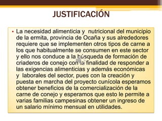 JUSTIFICACIÓN
• La necesidad alimenticia y nutricional del municipio
de la ermita, provincia de Ocaña y sus alrededores
requiere que se implementen otros tipos de carne a
los que habitualmente se consumen en este sector
y ello nos conduce a la búsqueda de formación de
criaderos de conejo con la finalidad de responder a
las exigencias alimenticias y además económicas
y laborales del sector, pues con la creación y
puesta en marcha del proyecto cunícola esperamos
obtener beneficios de la comercialización de la
carne de conejo y esperamos que esto le permite a
varias familias campesinas obtener un ingreso de
un salario mínimo mensual en utilidades.

 