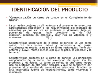 IDENTIFICACIÓN DEL PRODUCTO
• “Comercialización de carne de conejo en el Corregimiento de
Ocaña”.
• La carne de conejo es un alimento para el consumo humano cuyas
características responden a los requerimientos del mercado de
alimentos ya que es rica en proteínas y vitaminas, baja en
porcentaje
de
grasas,
bajo
colesterol,
es
de
fácil
digestión, reducida en calorías y muy rica en vitamina B y
minerales.
• Características sensoriales de la carne de conejo: Es una carne
suave, con muy buena textura y consistencia, no grasa.
Visualmente es rosada, alargada en forma rectangular. Tiene olor
natural y suave, mucho menos olor que el pollo, la codorniz y la
ternera.
• Características químicas de la carne de conejo: Los principales
componentes de la carne, con excepción de agua, son las
proteínas y los lípidos. La carne de conejo es una carne magra
rica en proteínas de alto valor biológico y que se caracteriza por
presentar altos niveles de aminoácidos esenciales. También es
una importante fuente de micronutrientes, como vitaminas y
minerales.

 