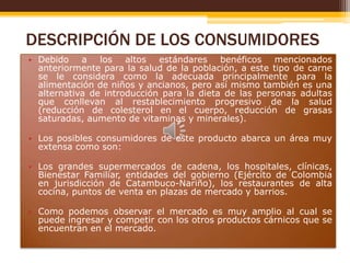 DESCRIPCIÓN DE LOS CONSUMIDORES
• Debido a los altos estándares benéficos mencionados
anteriormente para la salud de la población, a este tipo de carne
se le considera como la adecuada principalmente para la
alimentación de niños y ancianos, pero así mismo también es una
alternativa de introducción para la dieta de las personas adultas
que conllevan al restablecimiento progresivo de la salud
(reducción de colesterol en el cuerpo, reducción de grasas
saturadas, aumento de vitaminas y minerales).
• Los posibles consumidores de este producto abarca un área muy
extensa como son:
• Los grandes supermercados de cadena, los hospitales, clínicas,
Bienestar Familiar, entidades del gobierno (Ejército de Colombia
en jurisdicción de Catambuco-Nariño), los restaurantes de alta
cocina, puntos de venta en plazas de mercado y barrios.
• Como podemos observar el mercado es muy amplio al cual se
puede ingresar y competir con los otros productos cárnicos que se
encuentran en el mercado.

 