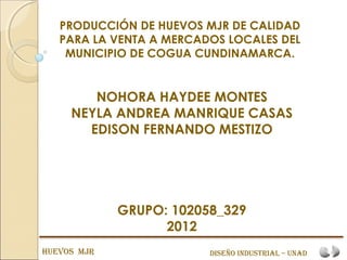 PRODUCCIÓN DE HUEVOS MJR DE CALIDAD
   PARA LA VENTA A MERCADOS LOCALES DEL
    MUNICIPIO DE COGUA CUNDINAMARCA.


        NOHORA HAYDEE MONTES
     NEYLA ANDREA MANRIQUE CASAS
       EDISON FERNANDO MESTIZO




             GRUPO: 102058_329
                   2012
HUEVOS MJR               DiSEñO inDUStRial – UnaD
 