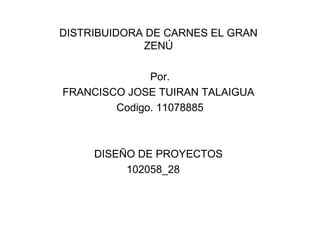 DISTRIBUIDORA DE CARNES EL GRAN
             ZENÚ

              Por.
FRANCISCO JOSE TUIRAN TALAIGUA
        Codigo. 11078885



     DISEÑO DE PROYECTOS
          102058_28
 