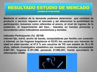 RESULTADO ESTUDIO DE MERCADO
                            (análisis de la demanda)


Mediante el análisis de la demanda podemos determinar que cantidad de
producto o servicio requiere el mercado y así determinar la posibilidad de
participación, tomamos como referentes el precio, el nivel de ingreso de la
población, el requerimiento del bien… basados en fuentes primarias y
secundarias como indicadores económicos y sociales.

Indicador Participación (%) 20/100
internet fijo, móvil, ancho de banda, computadores por familia con conexión
a internet, en los hogares bogotanos el 55.9% los usuarios son menores de
edad en edad escolar, el 47.2 % son usuarios de TIC con edades de 18 a 55
años, método investigativo estadístico por muestreo, viviendas encuestadas
5.807.361, hogares 6.101.298, personas 21.892.401, fuente secundaria de
información DANE.
 