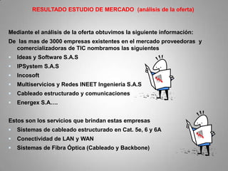 RESULTADO ESTUDIO DE MERCADO (análisis de la oferta)


Mediante el análisis de la oferta obtuvimos la siguiente información:
De las mas de 3000 empresas existentes en el mercado proveedoras y
  comercializadoras de TIC nombramos las siguientes
   Ideas y Software S.A.S
   IPSystem S.A.S
   Incosoft
   Multiservicios y Redes INEET Ingeniería S.A.S
   Cableado estructurado y comunicaciones
   Energex S.A….


Estos son los servicios que brindan estas empresas
   Sistemas de cableado estructurado en Cat. 5e, 6 y 6A
   Conectividad de LAN y WAN
   Sistemas de Fibra Óptica (Cableado y Backbone)
 
