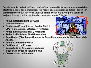Para buscar la optimización en el diseño y desarrollo de acciones comerciales
efectivas orientadas a maximizar los recursos, las empresas deben identificar
claramente diversos factores tácticos en las zonas objetivo, para definir la
mejor ubicación de los puntos de contacto con sus Clientes:

   Network Management Software
   Videoconferencia
   Equipos de Comunicación Reuter, Switch
   UPS (Monofásicas, Bifásicas y Trifásicas)
   Redes Eléctricas Normal y Regulada
   Redes Inalámbricas (Vía Microondas)
   Data Center (Piso Falso, Sistema de Acondicionamiento de Aire, Control de
    Acceso,
   Análisis de Rendimientos
   Certificación de Puntos
   Consultoría en Telecomunicaciones
   Incosoft le ofrece la solución total
   Construcción de Sistema
 