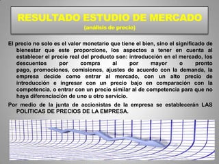 RESULTADO ESTUDIO DE MERCADO
                              (análisis de precio)

El precio no solo es el valor monetario que tiene el bien, sino el significado de
   bienestar que este proporcione, los aspectos a tener en cuenta al
   establecer el precio real del producto son: introducción en el mercado, los
   descuentos       por      compra      al    por      mayor       o      pronto
   pago, promociones, comisiones, ajustes de acuerdo con la demanda, la
   empresa decide como entrar al mercado, con un alto precio de
   introducción e ingresar con un precio bajo en comparación con la
   competencia, o entrar con un precio similar al de competencia para que no
   haya diferenciación de uno u otro servicio.
Por medio de la junta de accionistas de la empresa se establecerán LAS
   POLITICAS DE PRECIOS DE LA EMPRESA.
 