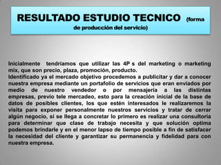 RESULTADO ESTUDIO TECNICO                                       (forma
                        de producción del servicio)




Inicialmente tendríamos que utilizar las 4P s del marketing o marketing
mix, que son precio, plaza, promoción, producto.
Identificado ya el mercado objetivo procedemos a publicitar y dar a conocer
nuestra empresa mediante un portafolio de servicios que eran enviados por
medio de nuestro vendedor o por mensajería a las distintas
empresas, previo tele mercadeo, esto para la creación inicial de la base de
datos de posibles clientes, los que estén interesados le realizaremos la
visita para exponer personalmente nuestros servicios y tratar de cerrar
algún negocio, si se llega a concretar lo primero es realizar una consultoría
para determinar que clase de trabajo necesita y que solución optima
podemos brindarle y en el menor lapso de tiempo posible a fin de satisfacer
la necesidad del cliente y garantizar su permanencia y fidelidad para con
nuestra empresa.
 
