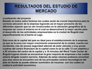 RESULTADOS DEL ESTUDIO DE
                  MERCADO
Localización del proyecto
Basado en todos estos factores los cuales serán de crucial importancia para la
correcta ubicación de la empresa logrando así el mayor provecho de los
diferentes aspecto que se ven involucrados en la ubicación geográfica de la
empresa así como el entorno en el cual se desenvolverá la mejor opción para
el desarrollo de las actividades empresariales es la ciudad de Bogotá mas
específicamente en el barrio el Lago.

Esta zona de la capital del país es ideal para el establecimiento de la empresa
ya que es la zona con mayor crecimiento empresarial de la ciudad, cuenta con
excelentes vías de acceso seguridad además de estar ubicada a muy pocas
cuadras del centro financiero de la capital como lo es la calle 72 con séptima y
a 20 minutos del centro de la capital y a 10 minutos del Word Trade Center de
Bogotá lugares donde se encuentran la gran mayoría de empresas a las cuales
estaría dirigido nuestro servicio. Además de estas razones podemos encontrar
que muy cerca se encuentra uno de los principales centros tecnológicos del
país en donde se puede obtener suministro de insumos con los cuales se
realiza la actividad económica.
 