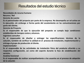 Resultados del estudio técnico
Necesidades de recurso humano
Recurso / Rol
Gerente de cuenta
Es el patrocinador del proyecto por parte de la empresa. No desempeña un rol activo en
la ejecución, sin embargo si forma parte del escalamiento en las comunicaciones por
parte del cliente.
Gerente de Proyecto
Es el responsable de que la ejecución del proyecto se cumpla bajo condiciones
establecidas de tiempos costos y alcances.
Ingeniero consultor
Es el responsable de diseñar y entregar las especificaciones técnicas de la
solución, también de verificar la calidad en el proceso de instalación, implementación y
entrega al grupo de producción al cliente.
Implementador
Es el responsable de las actividades de instalación física del producto ofrecido y su
respectiva configuración, así como del soporte durante la fase de estabilización del
servicio.
Analista funcional
Es el responsable de realizar acompañamiento a los usuarios en el proceso de adopción
de la solución
 