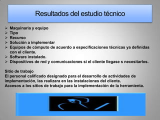 Resultados del estudio técnico
 Maquinaria y equipo
 Tipo
 Recurso
 Solución a implementar
 Equipos de cómputo de acuerdo a especificaciones técnicas ya definidas
  con el cliente.
 Software instalado.
 Dispositivos de red y comunicaciones si el cliente llegase s necesitarlos.

Sitio de trabajo
El personal calificado designado para el desarrollo de actividades de
implementación, las realizara en las instalaciones del cliente.
Accesos a los sitios de trabajo para la implementación de la herramienta.
 