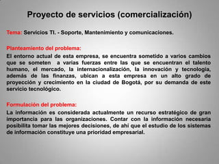 Proyecto de servicios (comercialización)
Tema: Servicios TI. - Soporte, Mantenimiento y comunicaciones.

Planteamiento del problema:
El entorno actual de esta empresa, se encuentra sometido a varios cambios
que se someten a varias fuerzas entre las que se encuentran el talento
humano, el mercado, la internacionalización, la innovación y tecnología,
además de las finanzas, ubican a esta empresa en un alto grado de
proyección y crecimiento en la ciudad de Bogotá, por su demanda de este
servicio tecnológico.

Formulación del problema:
La información es considerada actualmente un recurso estratégico de gran
importancia para las organizaciones. Contar con la información necesaria
posibilita tomar las mejores decisiones, de ahí que el estudio de los sistemas
de información constituye una prioridad empresarial.
 