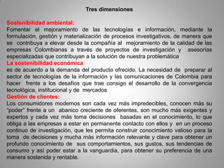 Tres dimensiones

Sostenibilidad ambiental:
Fomentar el mejoramiento de las tecnologías e información, mediante la
formulación, gestión y materialización de procesos investigativos, de manera que
se contribuya a elevar desde la compañía al mejoramiento de la calidad de las
empresas Colombianas a través de proyectos de investigación y asesorías
especializadas que contribuyan a la solución de nuestra problemática
La sostenibilidad económica
es de acuerdo a la demanda del producto ofrecido. La necesidad de preparar al
sector de tecnologías de la información y las comunicaciones de Colombia para
hacer frente a los desafíos que trae consigo el desarrollo de la convergencia
tecnológica, institucional y de mercados
Gestión de clientes:
Los consumidores modernos son cada vez más impredecibles, conocen más su
“poder” frente a un abanico creciente de oferentes, son mucho más exigentes y
expertos y cada vez más toma decisiones basadas en el conocimiento, lo que
obliga a las empresas a estar en permanente contacto con ellos y en un proceso
continuo de investigación, que les permita construir conocimiento valioso para la
toma de decisiones y mucha más información relevante y clave para obtener un
profundo conocimiento de sus comportamientos, sus gustos, sus tendencias de
consumo y así poder estar a la vanguardia, para obtener su preferencia de una
manera sostenida y rentable.
 