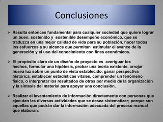 Conclusiones
 Resulta entonces fundamental para cualquier sociedad que quiere lograr
  un buen, sostenido y sostenible desempeño económico, que se
  traduzca en una mejor calidad de vida para su población, hacer todos
  los esfuerzos a su alcance que permitan estimular el avance de la
  generación y el uso del conocimiento con fines económicos.

 El propósito claro de un diseño de proyecto es averiguar los
  hechos, formular una hipótesis, probar una teoría existente, arrojar
  nueva luz sobre un punto de vista establecido, ganar perspectiva
  histórica, establecer estadísticas vitales, comprender un fenómeno
  físico, o interpretar los resultados de otros por medio de la organización
  y la síntesis del material para apoyar una conclusión.

 Realizar el levantamiento de información directamente con personas que
  ejecutan las diversas actividades que se desea sistematizar; porque son
  aquellas que podrán dar la información adecuada del proceso manual
  que elaboran.
 