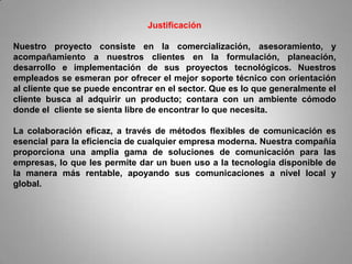 Justificación

Nuestro proyecto consiste en la comercialización, asesoramiento, y
acompañamiento a nuestros clientes en la formulación, planeación,
desarrollo e implementación de sus proyectos tecnológicos. Nuestros
empleados se esmeran por ofrecer el mejor soporte técnico con orientación
al cliente que se puede encontrar en el sector. Que es lo que generalmente el
cliente busca al adquirir un producto; contara con un ambiente cómodo
donde el cliente se sienta libre de encontrar lo que necesita.

La colaboración eficaz, a través de métodos flexibles de comunicación es
esencial para la eficiencia de cualquier empresa moderna. Nuestra compañía
proporciona una amplia gama de soluciones de comunicación para las
empresas, lo que les permite dar un buen uso a la tecnología disponible de
la manera más rentable, apoyando sus comunicaciones a nivel local y
global.
 